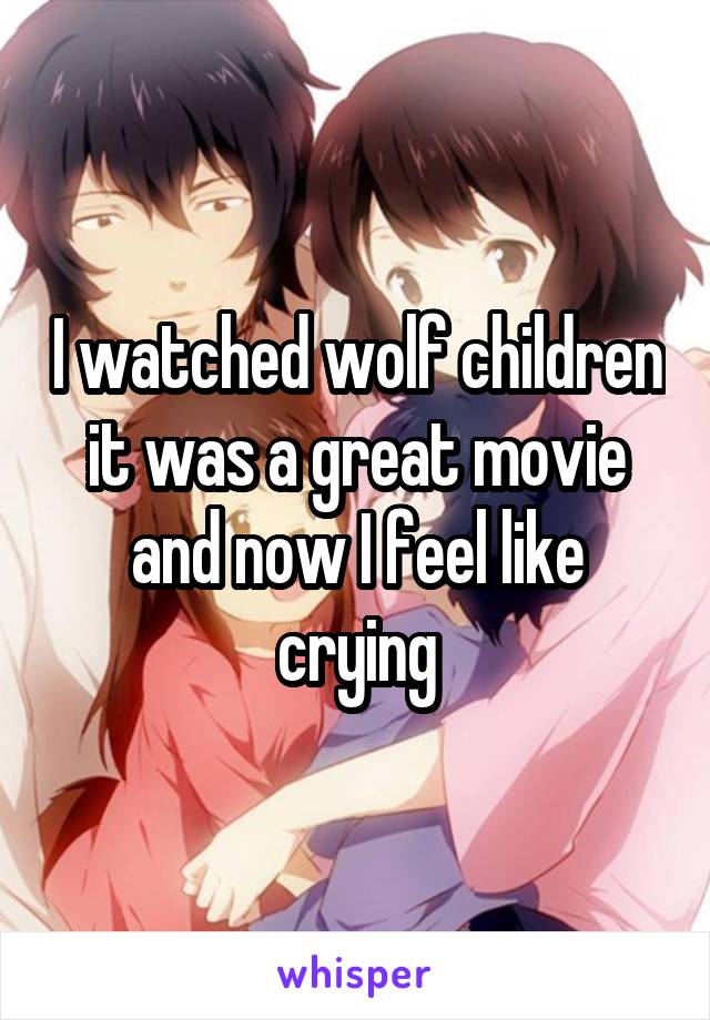 I watched wolf children it was a great movie and now I feel like crying