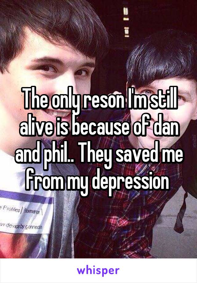 The only reson I'm still alive is because of dan and phil.. They saved me from my depression 