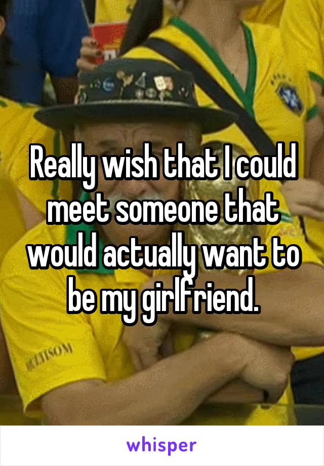 Really wish that I could meet someone that would actually want to be my girlfriend.