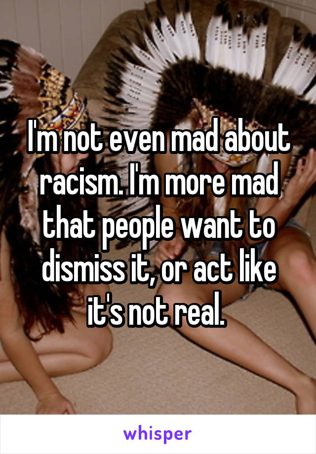 I'm not even mad about racism. I'm more mad that people want to dismiss it, or act like it's not real. 