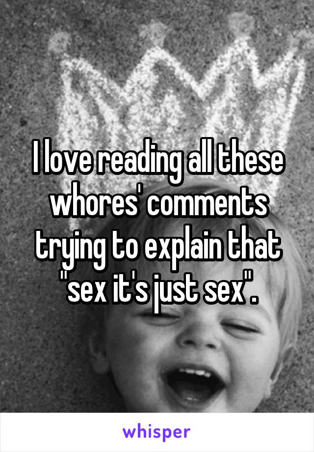 I love reading all these whores' comments trying to explain that "sex it's just sex".