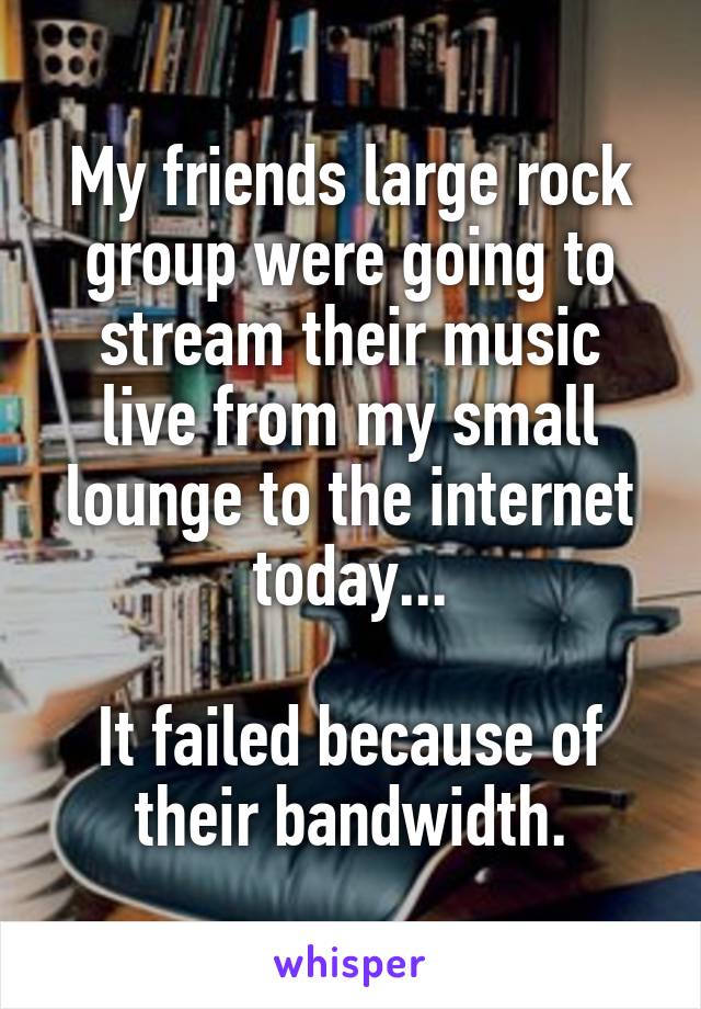 My friends large rock group were going to stream their music live from my small lounge to the internet today...

It failed because of their bandwidth.