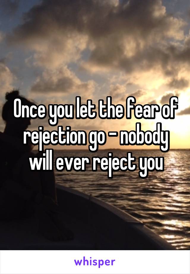 Once you let the fear of rejection go - nobody will ever reject you