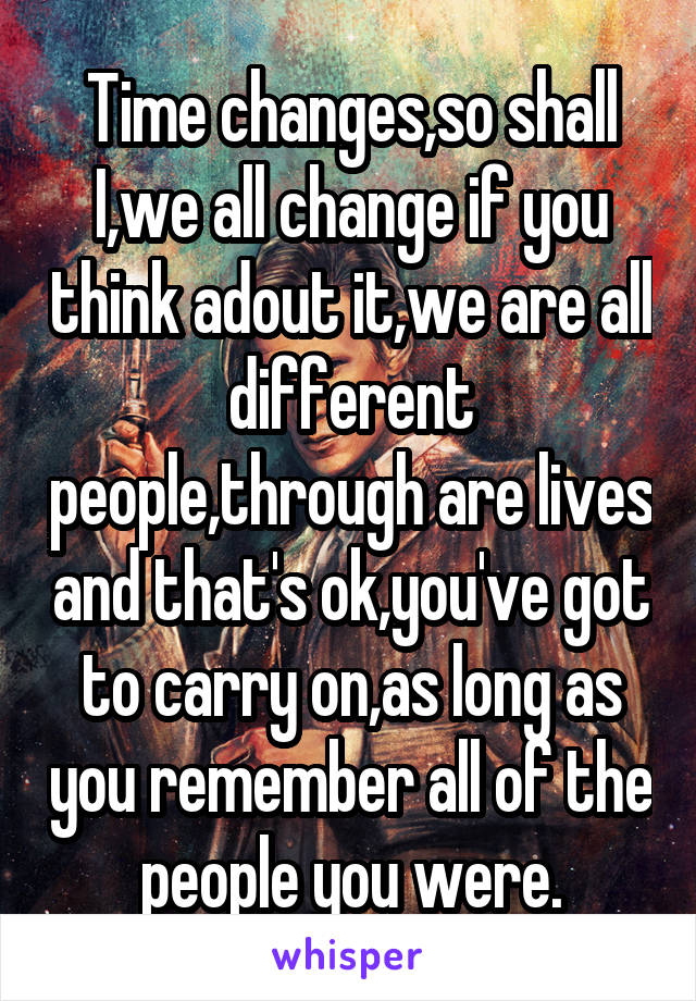 Time changes,so shall I,we all change if you think adout it,we are all different people,through are lives and that's ok,you've got to carry on,as long as you remember all of the people you were.