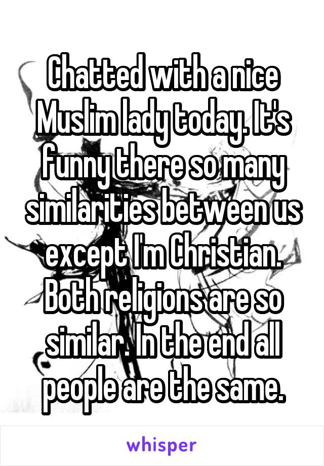 Chatted with a nice Muslim lady today. It's funny there so many similarities between us except I'm Christian. Both religions are so similar. In the end all people are the same.