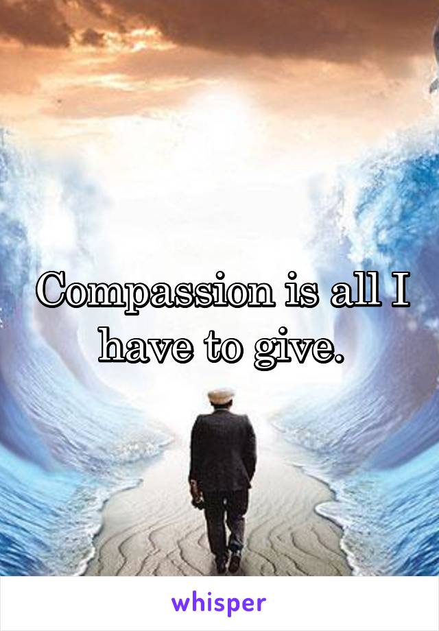 Compassion is all I have to give.