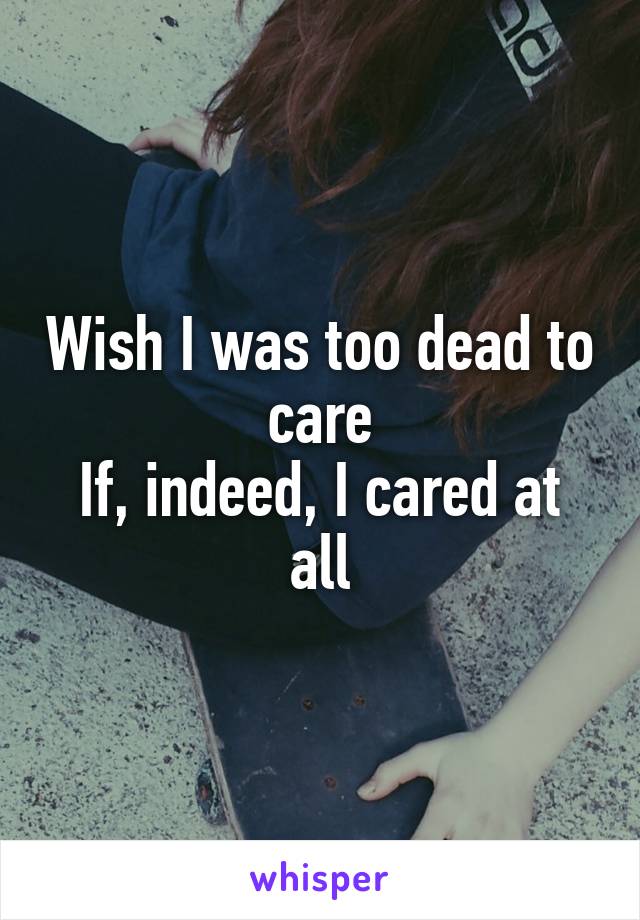 Wish I was too dead to care
If, indeed, I cared at all