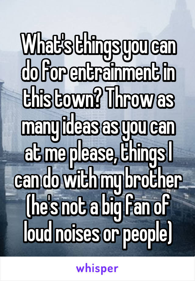 What's things you can do for entrainment in this town? Throw as many ideas as you can at me please, things I can do with my brother (he's not a big fan of loud noises or people)