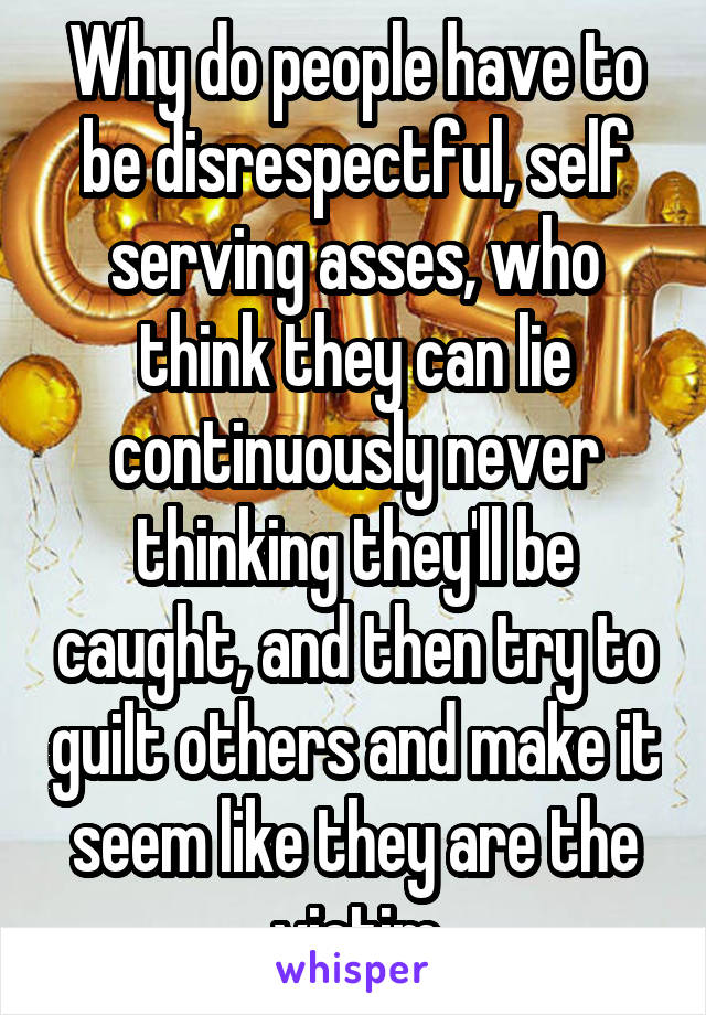 Why do people have to be disrespectful, self serving asses, who think they can lie continuously never thinking they'll be caught, and then try to guilt others and make it seem like they are the victim