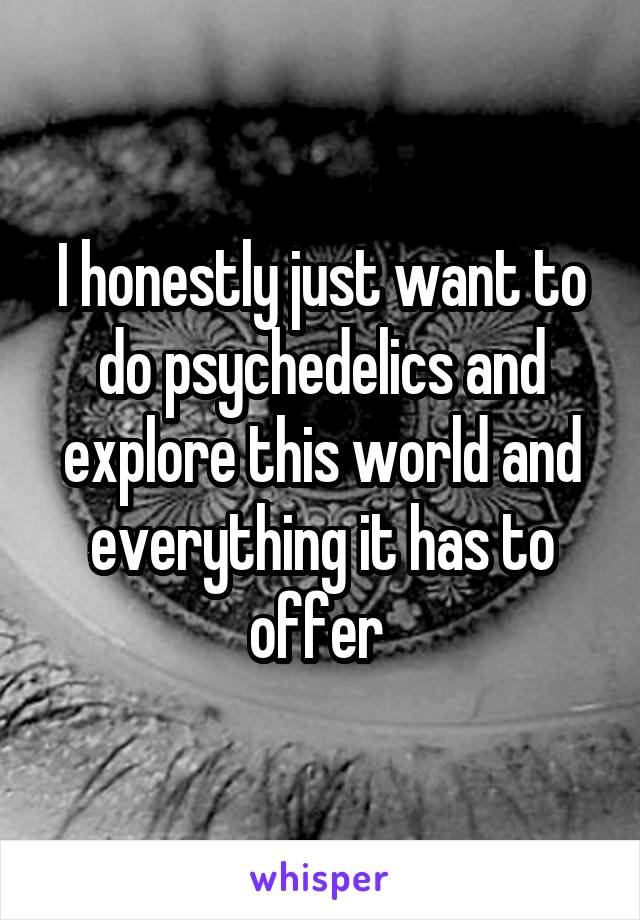 I honestly just want to do psychedelics and explore this world and everything it has to offer 