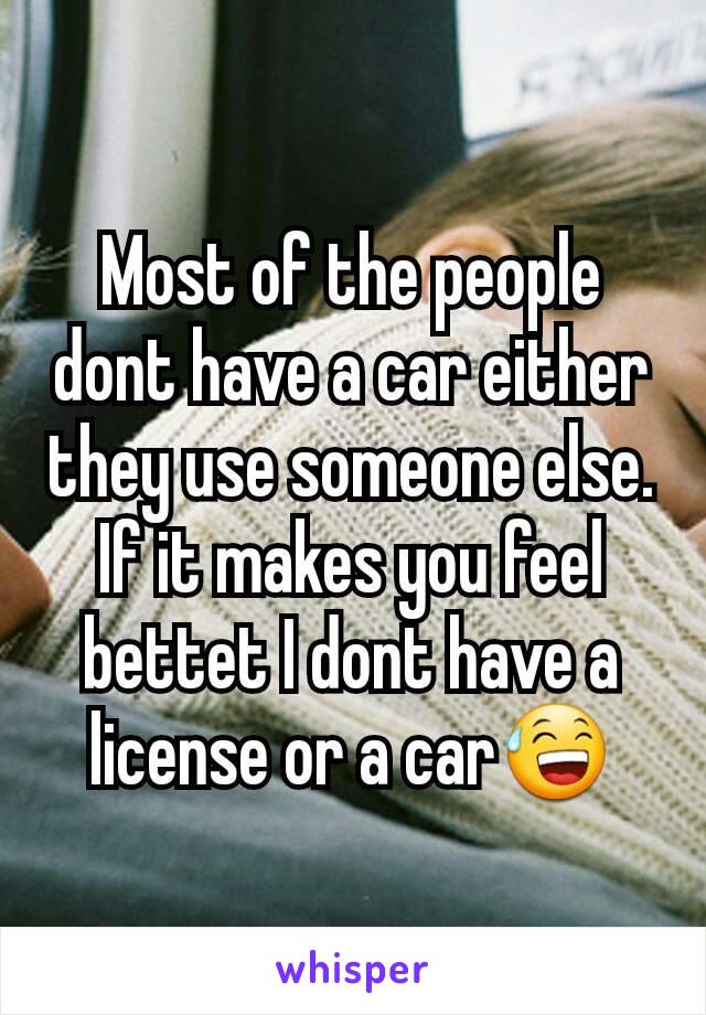 Most of the people dont have a car either they use someone else. If it makes you feel bettet I dont have a license or a car😅
