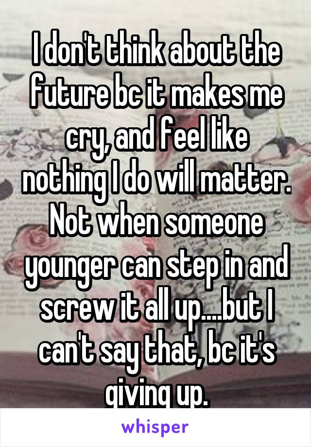 I don't think about the future bc it makes me cry, and feel like nothing I do will matter. Not when someone younger can step in and screw it all up....but I can't say that, bc it's giving up.