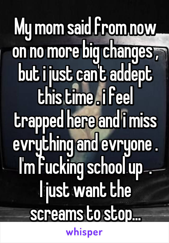 My mom said from now on no more big changes , but i just can't addept this time . i feel trapped here and i miss evrything and evryone . I'm fucking school up  .
I just want the screams to stop...