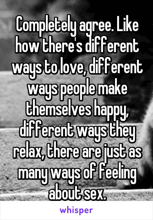 Completely agree. Like how there's different ways to love, different ways people make themselves happy, different ways they relax, there are just as many ways of feeling about sex.