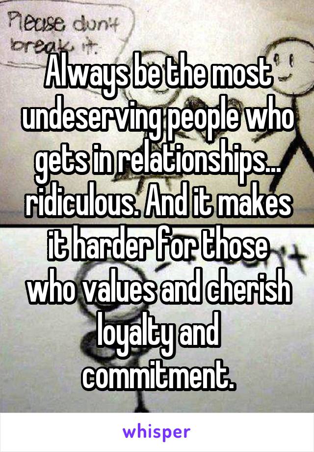 Always be the most undeserving people who gets in relationships... ridiculous. And it makes it harder for those who values and cherish loyalty and commitment.