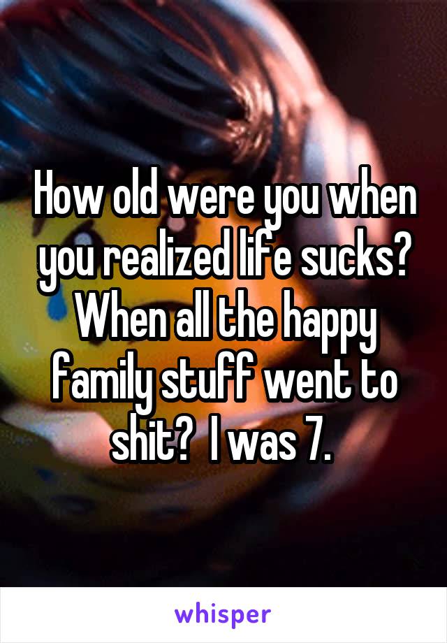 How old were you when you realized life sucks? When all the happy family stuff went to shit?  I was 7. 