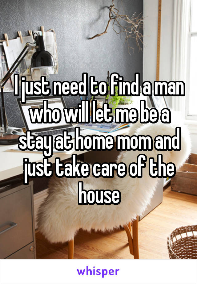 I just need to find a man who will let me be a stay at home mom and just take care of the house