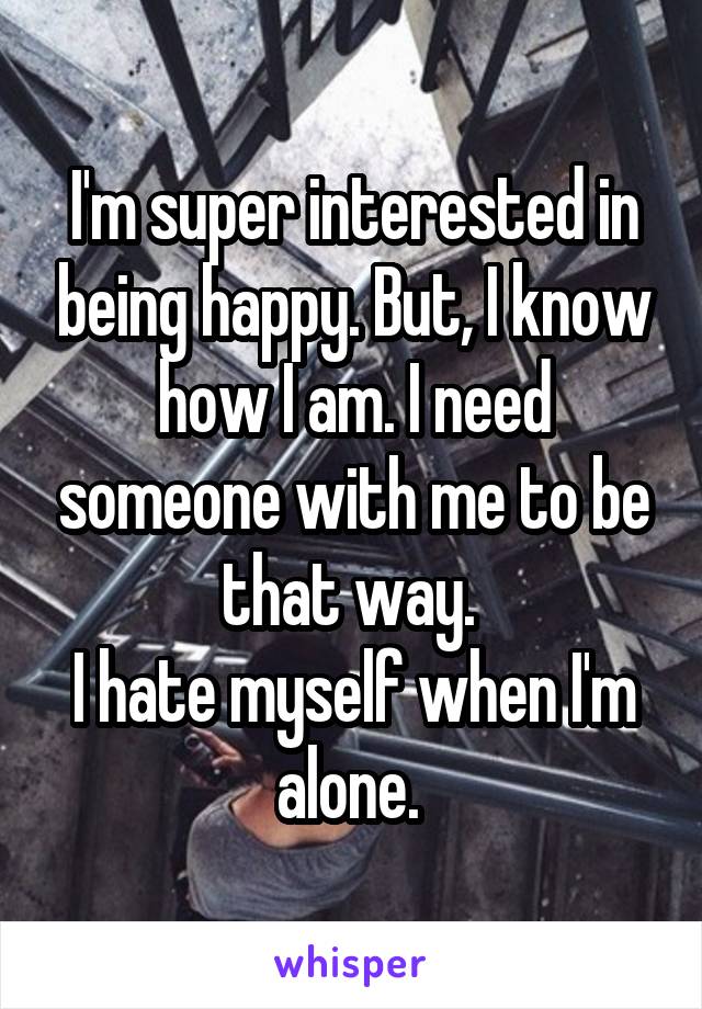 I'm super interested in being happy. But, I know how I am. I need someone with me to be that way. 
I hate myself when I'm alone. 