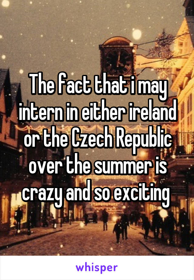 The fact that i may intern in either ireland or the Czech Republic over the summer is crazy and so exciting 