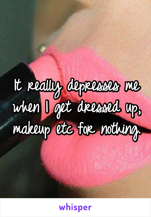 It really depresses me when I get dressed up, makeup etc for nothing.
