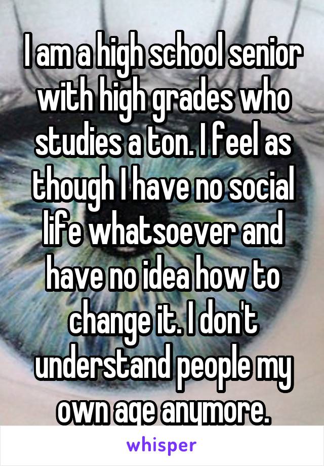 I am a high school senior with high grades who studies a ton. I feel as though I have no social life whatsoever and have no idea how to change it. I don't understand people my own age anymore.