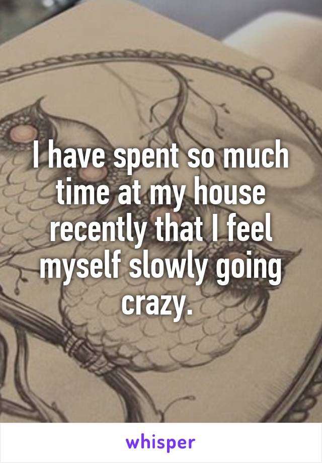 I have spent so much time at my house recently that I feel myself slowly going crazy. 