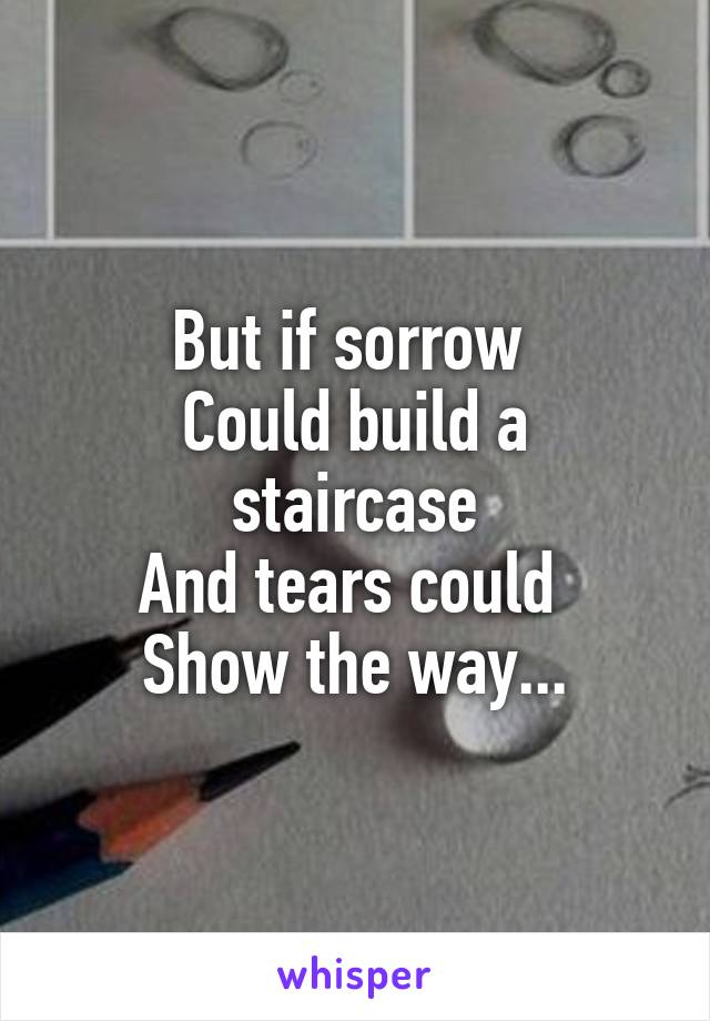But if sorrow 
Could build a staircase
And tears could 
Show the way...