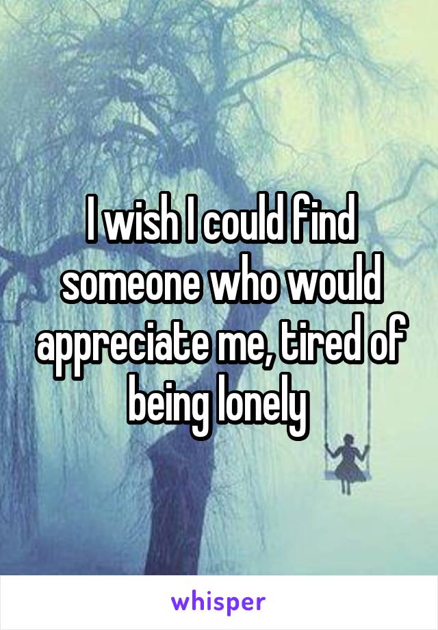 I wish I could find someone who would appreciate me, tired of being lonely 