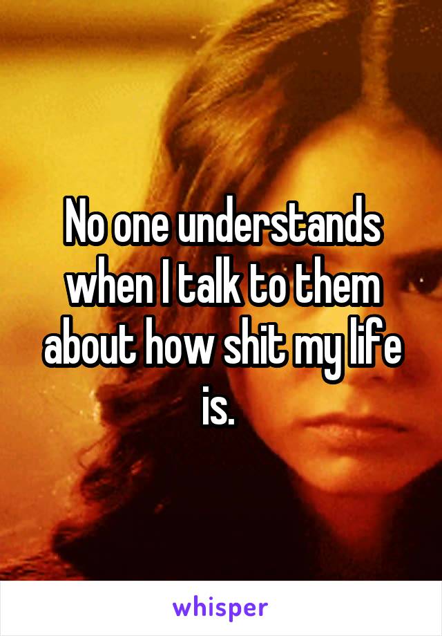 No one understands when I talk to them about how shit my life is. 