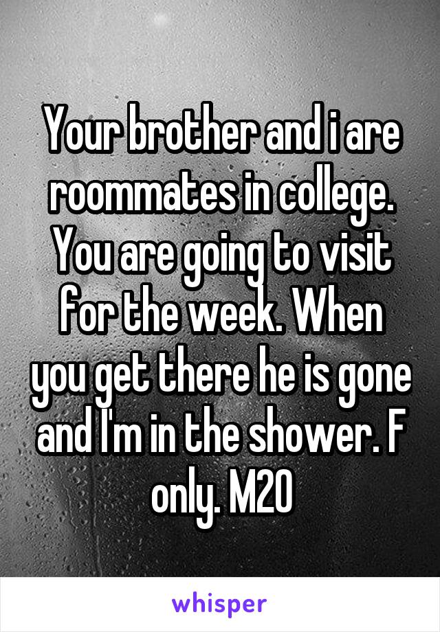 Your brother and i are roommates in college. You are going to visit for the week. When you get there he is gone and I'm in the shower. F only. M20