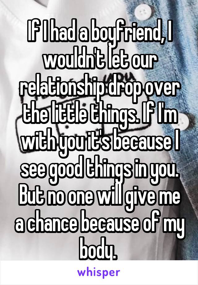 If I had a boyfriend, I wouldn't let our relationship drop over the little things. If I'm with you it's because I see good things in you. But no one will give me a chance because of my body. 