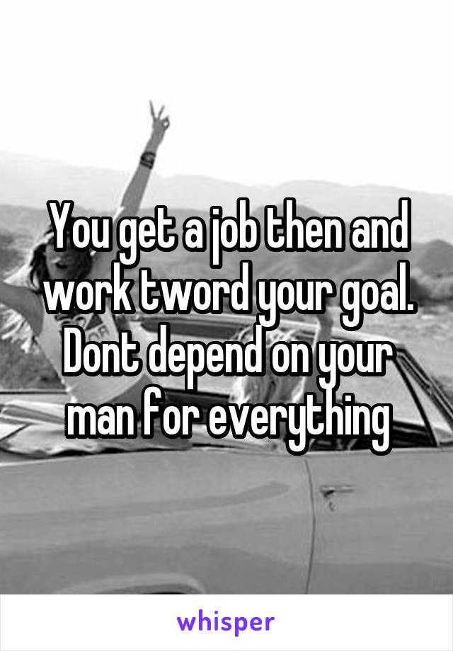 You get a job then and work tword your goal. Dont depend on your man for everything