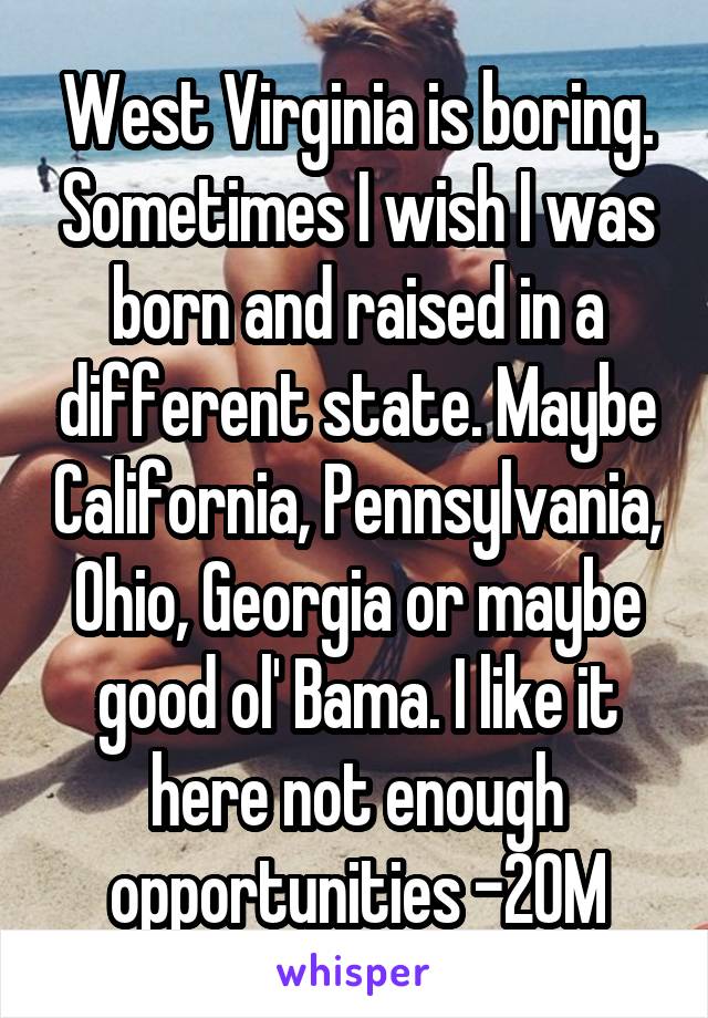 West Virginia is boring. Sometimes I wish I was born and raised in a different state. Maybe California, Pennsylvania, Ohio, Georgia or maybe good ol' Bama. I like it here not enough opportunities -20M
