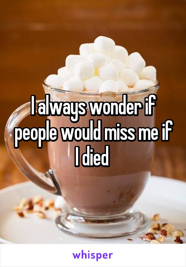 I always wonder if people would miss me if I died 