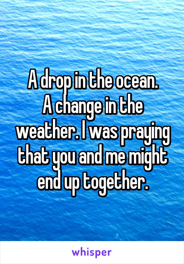 A drop in the ocean.
A change in the weather. I was praying that you and me might end up together.