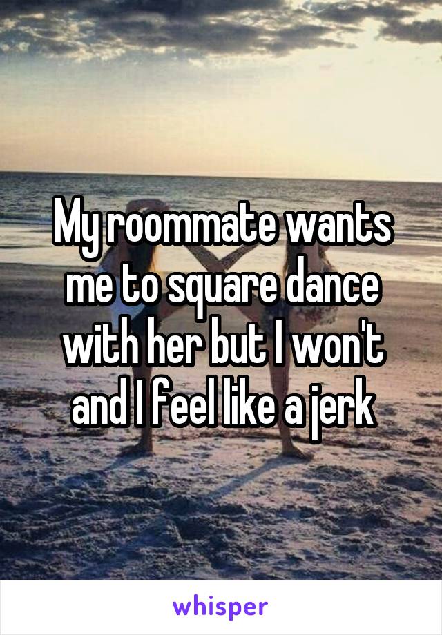 My roommate wants me to square dance with her but I won't and I feel like a jerk