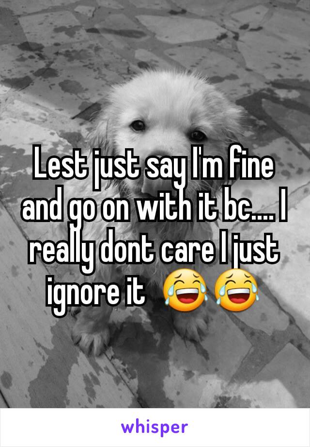 Lest just say I'm fine and go on with it bc.... I really dont care I just ignore it  😂😂