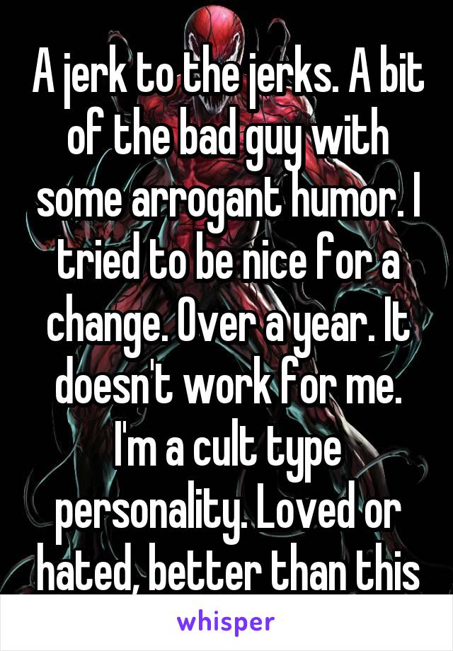 A jerk to the jerks. A bit of the bad guy with some arrogant humor. I tried to be nice for a change. Over a year. It doesn't work for me. I'm a cult type personality. Loved or hated, better than this