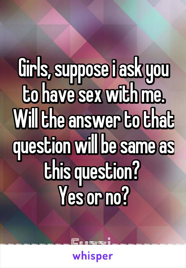Girls, suppose i ask you to have sex with me. Will the answer to that question will be same as this question? 
Yes or no?