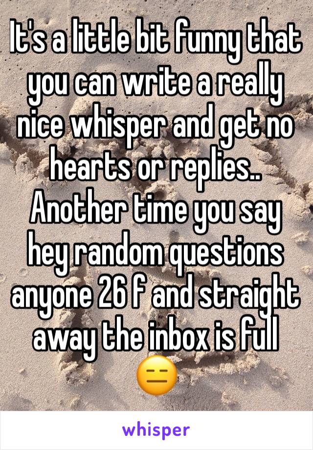 It's a little bit funny that you can write a really nice whisper and get no hearts or replies.. 
Another time you say hey random questions anyone 26 f and straight away the inbox is full 😑