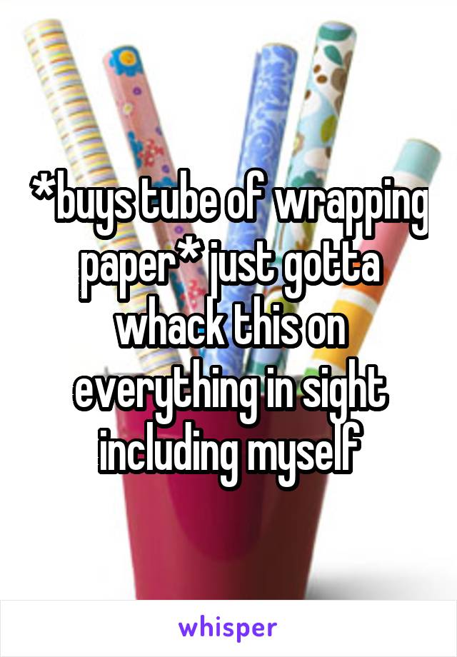 *buys tube of wrapping paper* just gotta whack this on everything in sight including myself