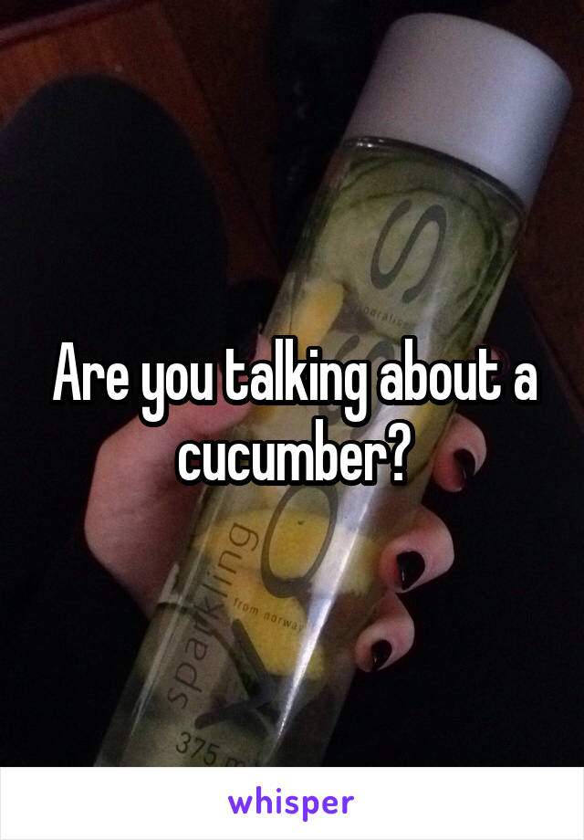 Are you talking about a cucumber?