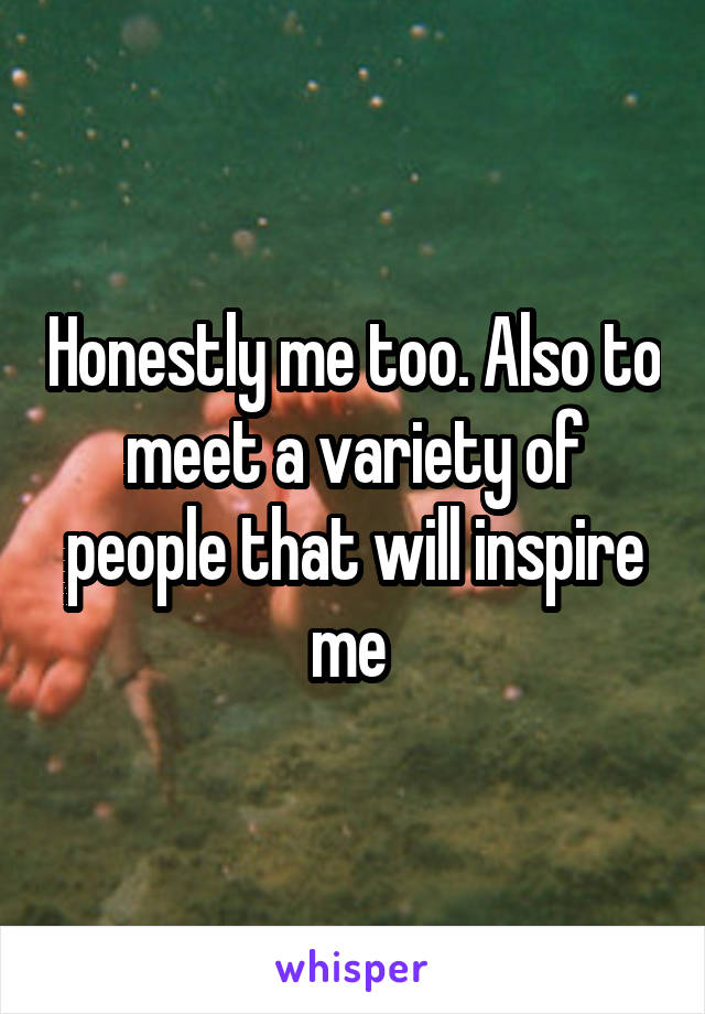 Honestly me too. Also to meet a variety of people that will inspire me 