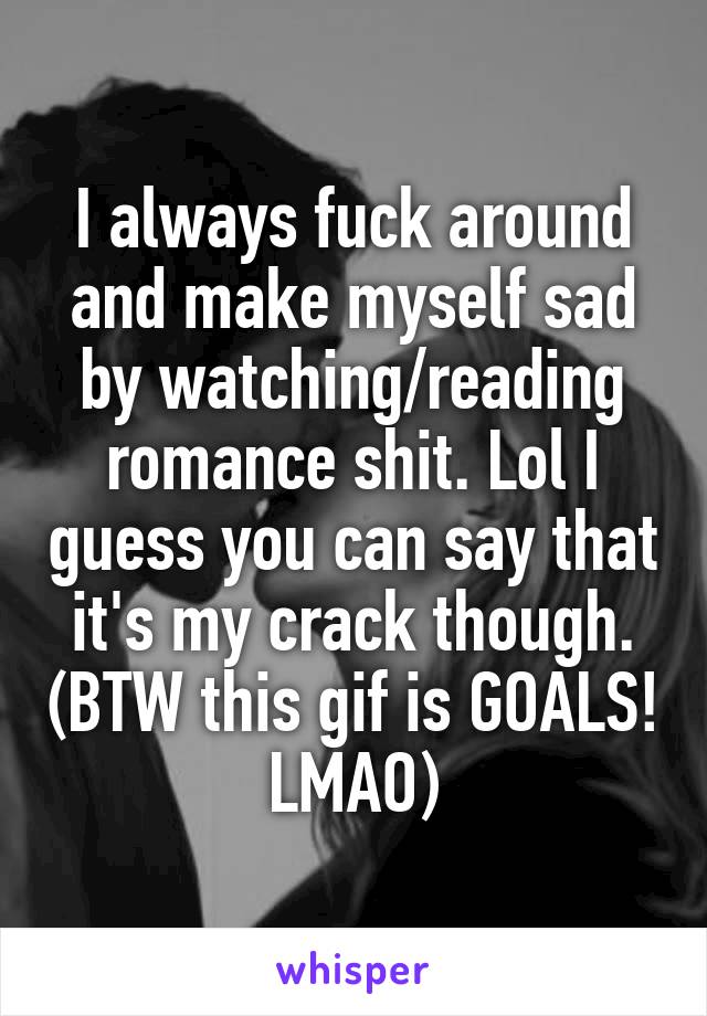 I always fuck around and make myself sad by watching/reading romance shit. Lol I guess you can say that it's my crack though. (BTW this gif is GOALS! LMAO)