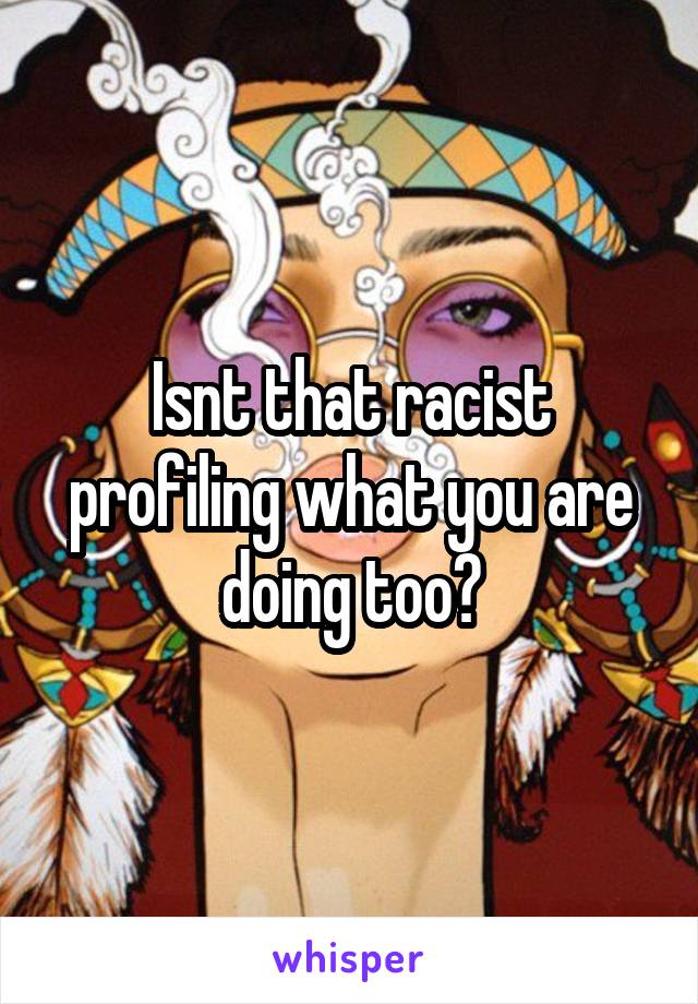 Isnt that racist profiling what you are doing too?
