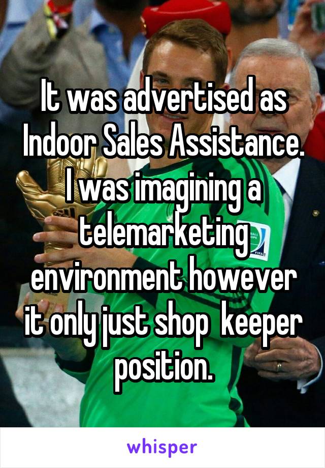 It was advertised as Indoor Sales Assistance. I was imagining a telemarketing environment however it only just shop  keeper position.