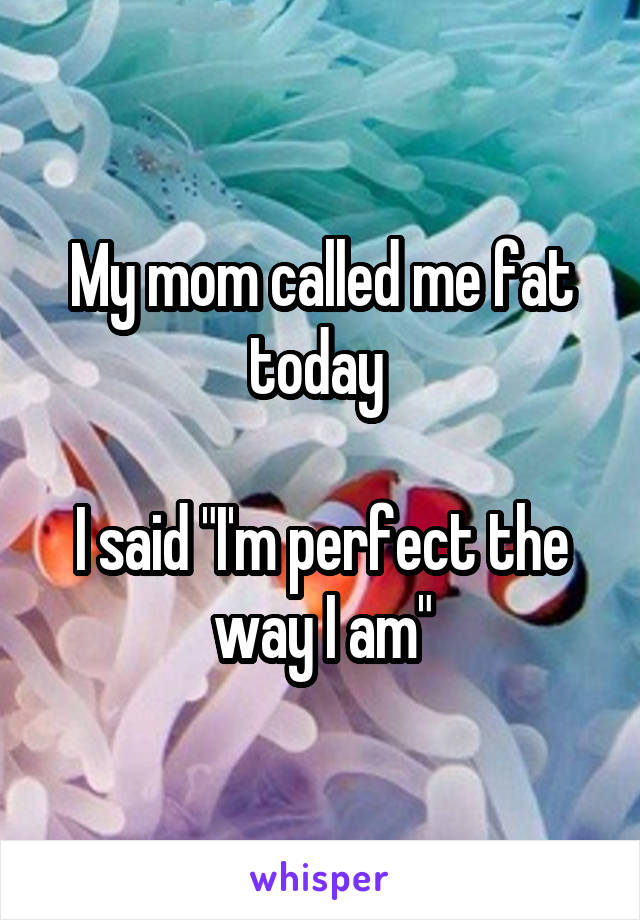 My mom called me fat today 

I said "I'm perfect the way I am"