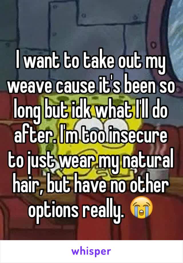 I want to take out my weave cause it's been so long but idk what I'll do after. I'm too insecure to just wear my natural hair, but have no other options really. 😭