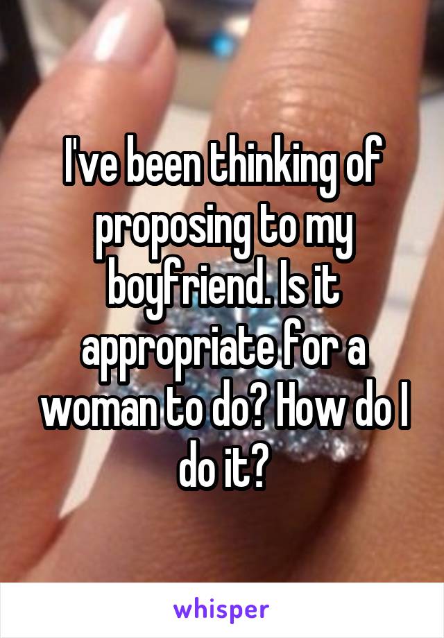 I've been thinking of proposing to my boyfriend. Is it appropriate for a woman to do? How do I do it?