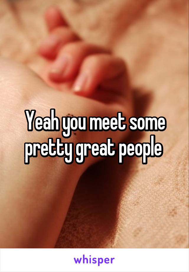 Yeah you meet some pretty great people 